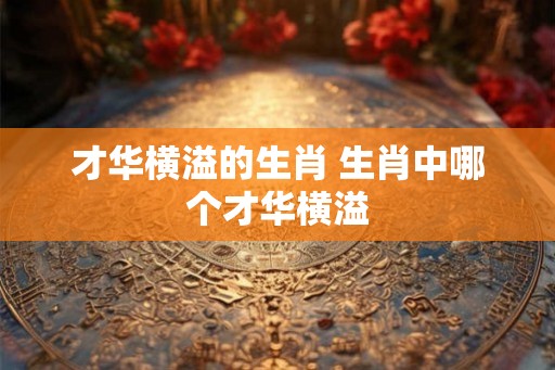 才华横溢的生肖 生肖中哪个才华横溢 才华横溢的生肖 生肖中哪个才华横溢