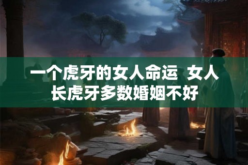 一个虎牙的女人命运 女人长虎牙多数婚姻不好 一个虎牙的女人命运 女人长虎牙多数婚姻不好