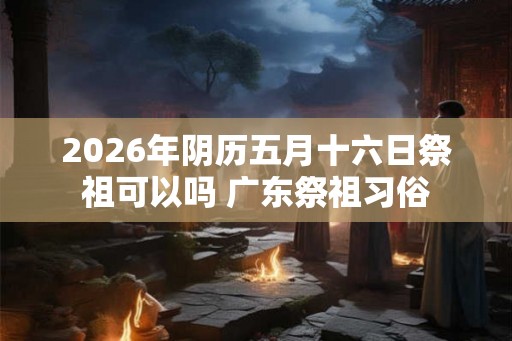 2026年阴历五月十六日祭祖可以吗 广东祭祖习俗