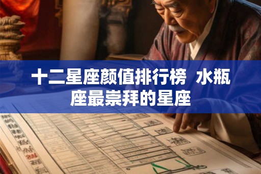 十二星座颜值排行榜  水瓶座最崇拜的星座