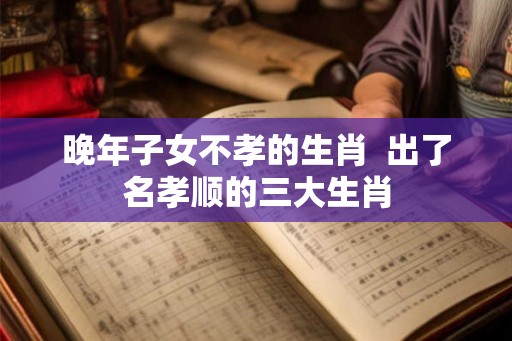 晚年子女不孝的生肖 出了名孝顺的三大生肖 晚年子女不孝的生肖 出了名孝顺的三大生肖