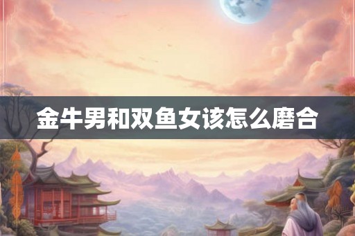 金牛男和双鱼女该怎么磨合 金牛男和双鱼女该怎么磨合