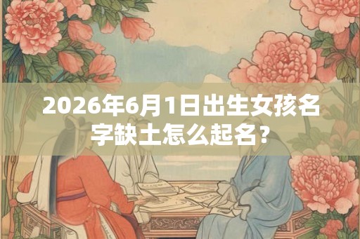 2026年6月1日出生女孩名字缺土怎么起名？