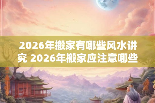 2026年搬家有哪些风水讲究 2026年搬家应注意哪些风水 2026年搬家有哪些风水讲究 2026年搬家应注意哪些风水