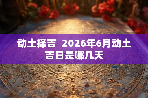 动土择吉  2026年6月动土吉日是哪几天