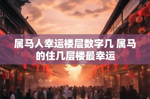 属马人幸运楼层数字几 属马的住几层楼最幸运 属马人幸运楼层数字几 属马的住几层楼最幸运