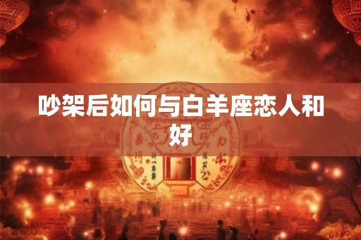 吵架后如何与白羊座恋人和好 吵架后如何与白羊座恋人和好