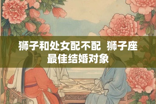 狮子和处女配不配  狮子座最佳结婚对象