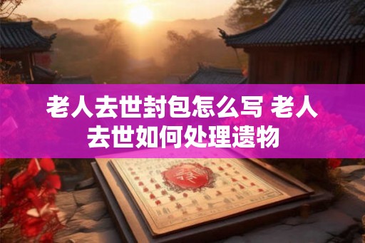 老人去世封包怎么写 老人去世如何处理遗物