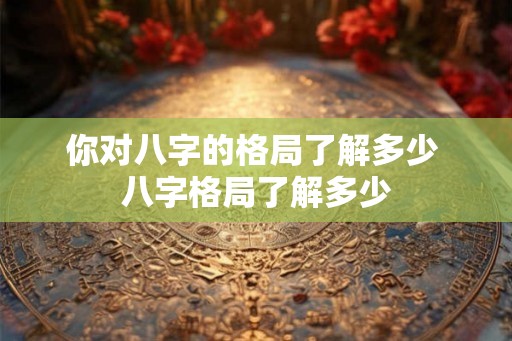 你对八字的格局了解多少 八字格局了解多少