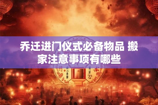 乔迁进门仪式必备物品 搬家注意事项有哪些