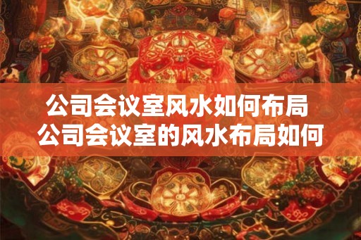 公司会议室风水如何布局 公司会议室的风水布局如何