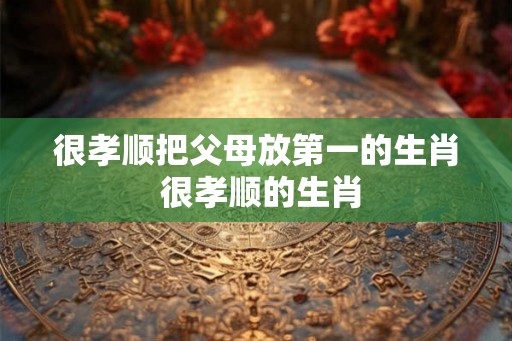 很孝顺把父母放第一的生肖 很孝顺的生肖