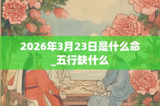 2026年3月23日是什么命_五行缺什么 2026年3月23日是什么命_五行缺什么
