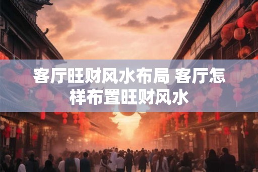 客厅旺财风水布局 客厅怎样布置旺财风水 客厅旺财风水布局 客厅怎样布置旺财风水