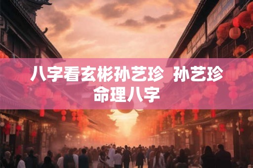 八字看玄彬孙艺珍  孙艺珍命理八字