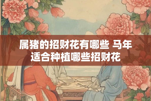属猪的招财花有哪些 马年适合种植哪些招财花