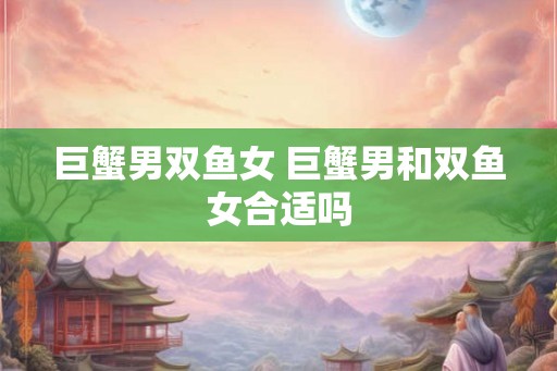 巨蟹男双鱼女 巨蟹男和双鱼女合适吗