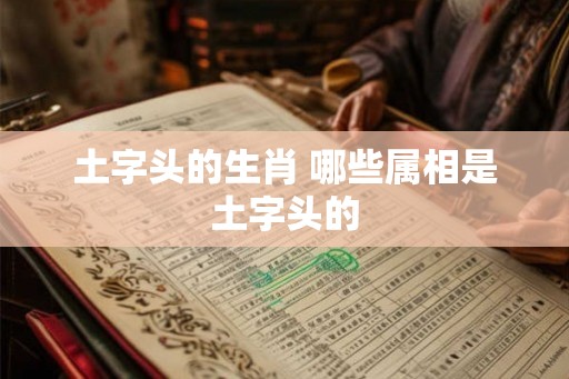 土字头的生肖 哪些属相是土字头的