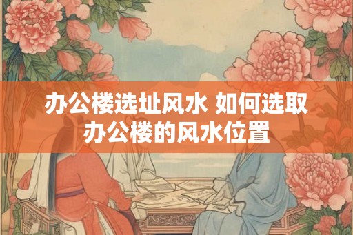 办公楼选址风水 如何选取办公楼的风水位置