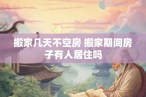 搬家几天不空房 搬家期间房子有人居住吗 搬家几天不空房 搬家期间房子有人居住吗