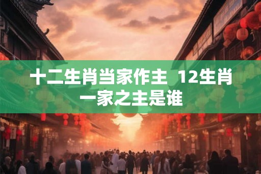 十二生肖当家作主  12生肖一家之主是谁