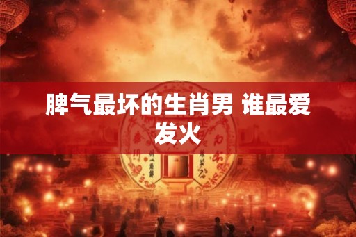 脾气最坏的生肖男 谁最爱发火