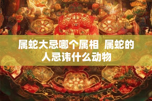 属蛇大忌哪个属相  属蛇的人忌讳什么动物