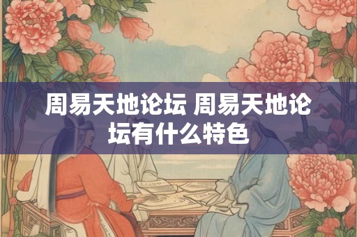周易天地论坛 周易天地论坛有什么特色 周易天地论坛 周易天地论坛有什么特色
