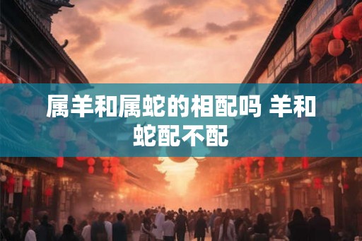 属羊和属蛇的相配吗 羊和蛇配不配