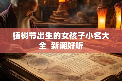 植树节出生的女孩子小名大全 新潮好听 植树节出生的女孩子小名大全 新潮好听