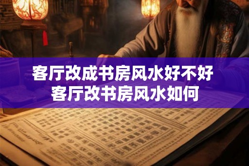 客厅改成书房风水好不好 客厅改书房风水如何