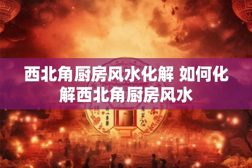 西北角厨房风水化解 如何化解西北角厨房风水