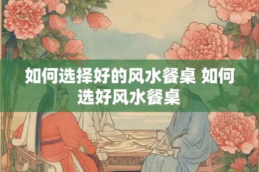 如何选择好的风水餐桌 如何选好风水餐桌
