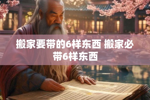 搬家要带的6样东西 搬家必带6样东西