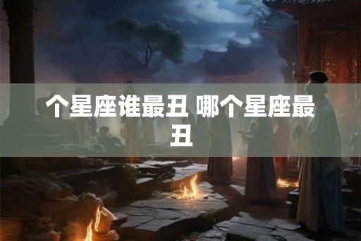 个星座谁最丑 哪个星座最丑 个星座谁最丑 哪个星座最丑