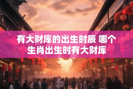 有大财库的出生时辰 哪个生肖出生时有大财库