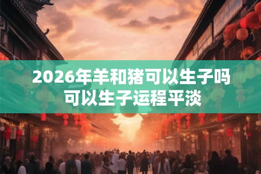 2026年羊和猪可以生子吗 可以生子运程平淡