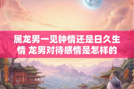 属龙男一见钟情还是日久生情 龙男对待感情是怎样的