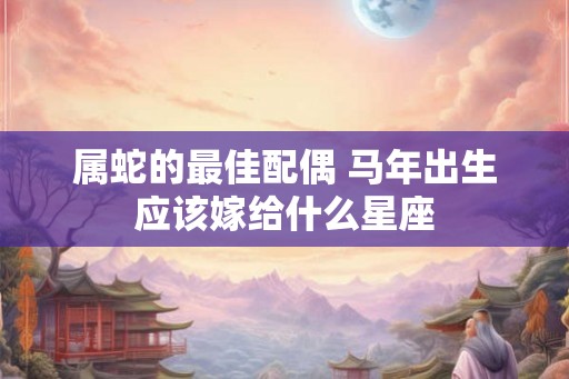 属蛇的最佳配偶 马年出生应该嫁给什么星座