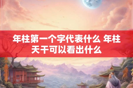 年柱第一个字代表什么 年柱天干可以看出什么
