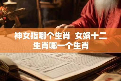 神女指哪个生肖  女娲十二生肖哪一个生肖