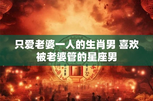 只爱老婆一人的生肖男 喜欢被老婆管的星座男 只爱老婆一人的生肖男 喜欢被老婆管的星座男