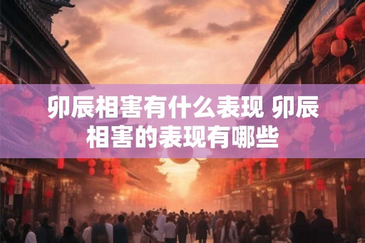 卯辰相害有什么表现 卯辰相害的表现有哪些