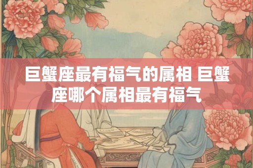 巨蟹座最有福气的属相 巨蟹座哪个属相最有福气