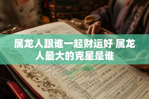 属龙人跟谁一起财运好 属龙人最大的克星是谁