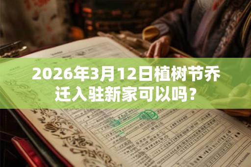 2026年3月12日植树节乔迁入驻新家可以吗？