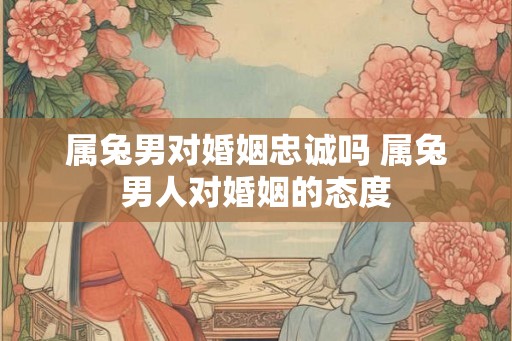 属兔男对婚姻忠诚吗 属兔男人对婚姻的态度