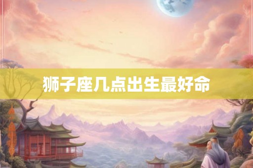 狮子座几点出生最好命 狮子座几点出生最好命