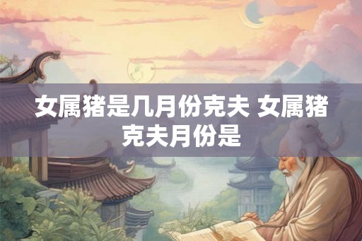 女属猪是几月份克夫 女属猪克夫月份是